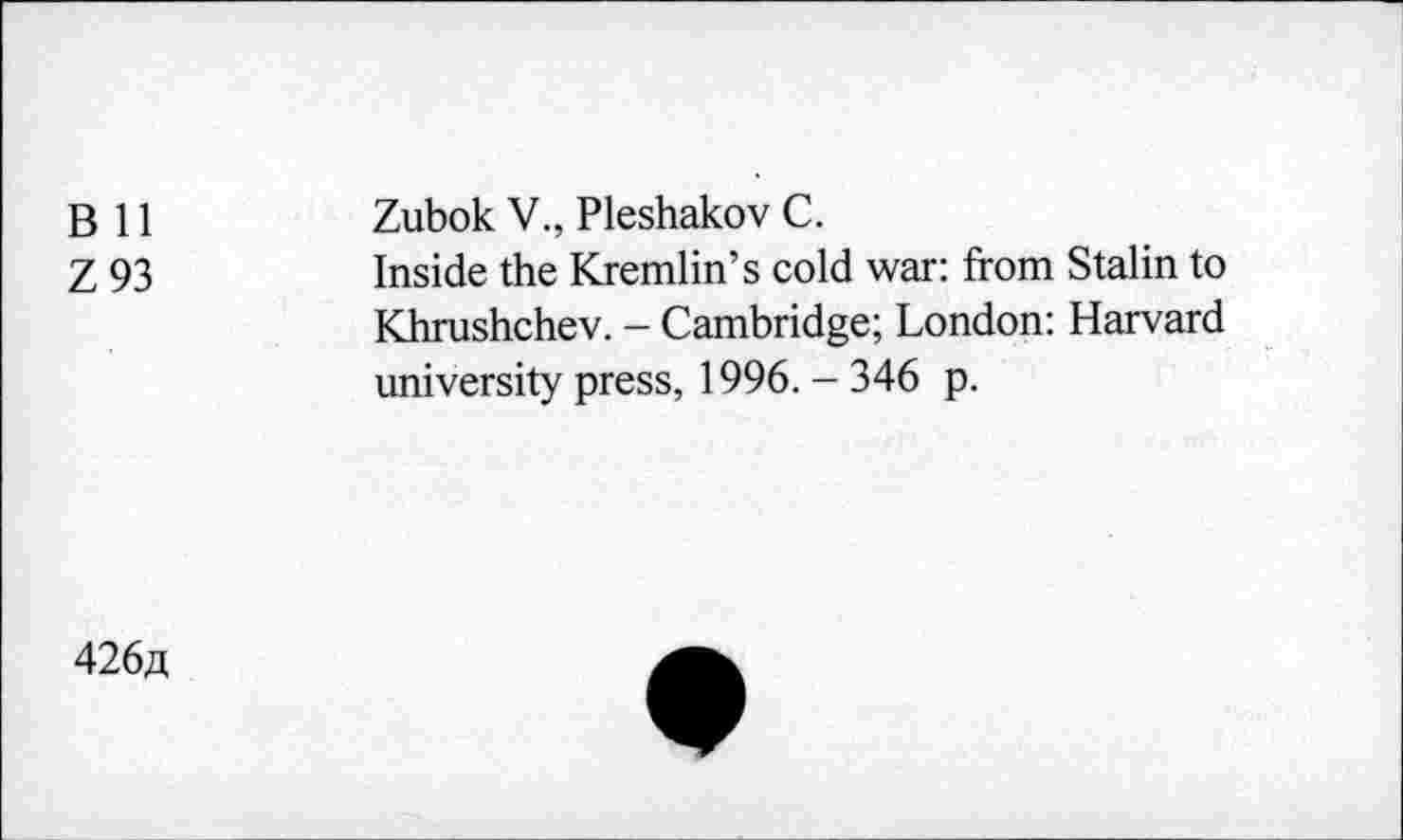 ﻿B 11
Z93
Zubok V., Pleshakov C.
Inside the Kremlin’s cold war: from Stalin to Khrushchev. - Cambridge; London: Harvard university press, 1996. - 346 p.
426«